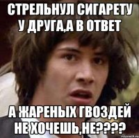 стрельнул сигарету у друга,а в ответ а жареных гвоздей не хочешь,не???