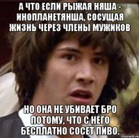 а что если рыжая няша - инопланетянша, сосущая жизнь через члены мужиков но она не убивает бро потому, что с него бесплатно сосет пиво.