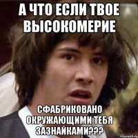 а что если твое высокомерие сфабриковано окружающими тебя зазнайками???