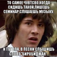 то самое чувтсво,когда сидишь такой,пишешь семинар,слушаешь музыку. и тут опа, в песни слышишь слово"биробиджан".