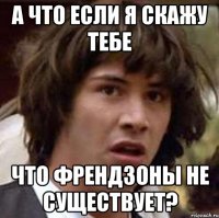 а что если я скажу тебе что френдзоны не существует?