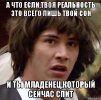 а что если,твоя реальность это всего лишь твой сон и ты младенец,который сейчас спит