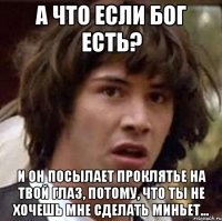 а что если бог есть? и он посылает проклятье на твой глаз, потому, что ты не хочешь мне сделать миньет...