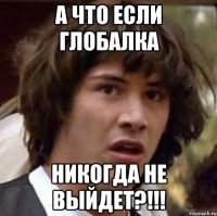 а что если глобалка никогда не выйдет?!!!