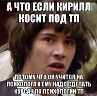 а что если кирилл косит под тп потому что он учится на психолога и ему надо сделать курсач по психологии тп