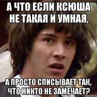 а что если ксюша не такая и умная, а просто списывает так, что никто не замечает?