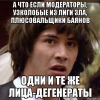 а что если модераторы, узколобые из лиги зла, плюсовальщики баянов одни и те же лица-дегенераты