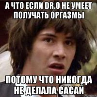 а что если dr.o не умеет получать оргазмы потому что никогда не делала сасай