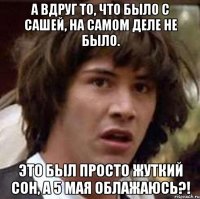 а вдруг то, что было с сашей, на самом деле не было. это был просто жуткий сон, а 5 мая облажаюсь?!