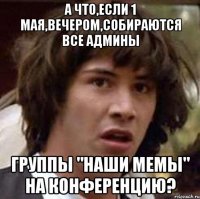 а что,если 1 мая,вечером,собираются все админы группы "наши мемы" на конференцию?