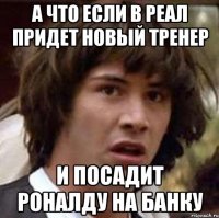 а что если в реал придет новый тренер и посадит роналду на банку