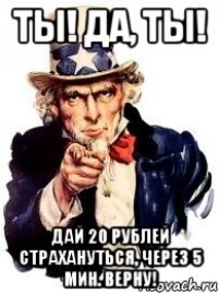 ты! да, ты! дай 20 рублей страхануться, через 5 мин. верну!