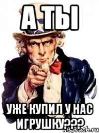 а ты уже купил у нас игрушку???