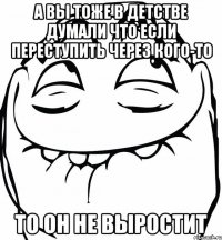 а вы тоже в детстве думали что если переступить через кого-то то он не выростит