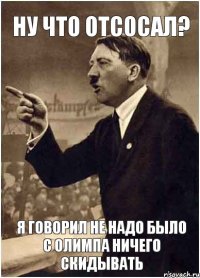 ну что отсосал? я говорил не надо было с олимпа ничего скидывать