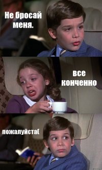 Не бросай меня. все конченно пожалуйста(