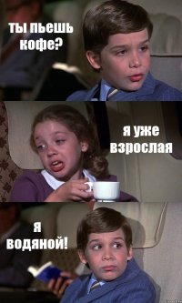 ты пьешь кофе? я уже взрослая я водяной!