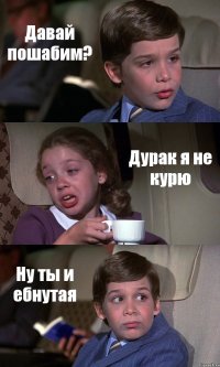 Давай пошабим? Дурак я не курю Ну ты и ебнутая