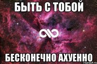 быть с тобой бесконечно ахуенно