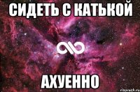 сидеть с катькой ахуенно