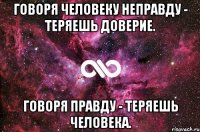 говоря человеку неправду - теряешь доверие. говоря правду - теряешь человека.