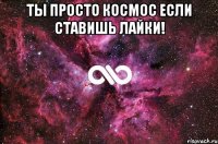 ты просто космос если ставишь лайки! 