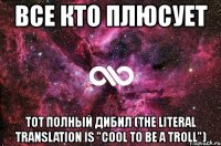 все кто плюсует тот полный дибил (the literal translation is "cool to be a troll")