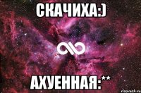 скачиха:) ахуенная:**