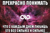 прекрасно понимать что с каждым днем любишь его все сильнее и сильнее