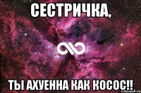 сестричка, ты ахуенна как косос!!