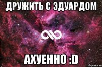 дружить с эдуардом ахуенно :d