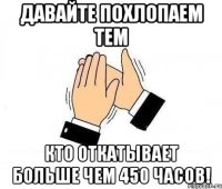 давайте похлопаем тем кто откатывает больше чем 450 часов!