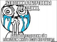 у евгении албертовны праздник, давайте поздравим её и пожелаем много всего хорошего:)