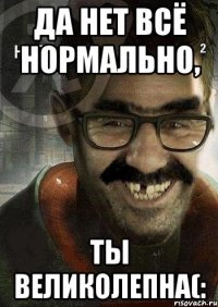 да нет всё нормально, ты великолепна(: