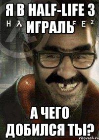 я в half-life 3 играль а чего добился ты?