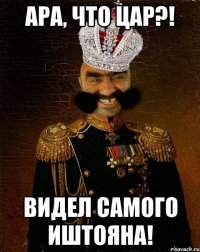 ара, что цар?! видел самого иштояна!