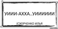 уиии-ахха..уииииии (с)Юрченко Илья