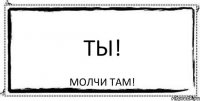 ТЫ! МОЛЧИ ТАМ!