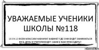 Уважаемые ученики школы №118 18.04.13 Всем классам назначат кабинет где они будут заниматься весь день и учителя будут сами к вам приходить!!