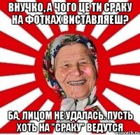 внучко, а чого це ти сраку на фотках виставляеш? ба, лицом не удалась. пусть хоть на "сраку" ведутся