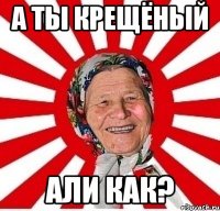 а ты крещёный али как?