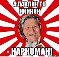 а павлик то нинкин - наркоман!