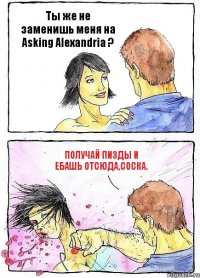 Ты же не заменишь меня на Asking Alexandria ? Получай пизды и ебашь отсюда,соска.