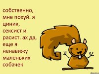 собственно, мне похуй. я циник, сексист и расист. ах да, еще я ненавижу маленьких собачек