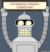 - что будешь слушать - только рок!