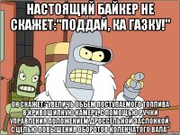 настоящий байкер не скажет:"поддай, ка газку!" он скажет:"увеличь объем поступаемого топлива в кривошипную камеру, с помощью ручки управления положением дроссельной заслонкой, с целью повышения оборотов коленчатого вала"