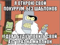 я открою свой покуррум, без шаблонов где аа будут ловить свой аут 1 раз на миллион