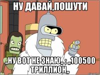 ну давай,пошути ,,ну вот не знаю,, ; ,,100500 триллион,,