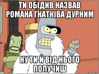 ти обідив назвав романа гнатківа дурним ну ти й від нього получиш