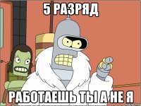 5 разряд работаешь ты а не я